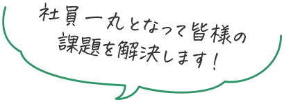 社員一丸となって皆様の課題を解決します！